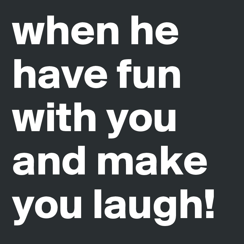 when he have fun with you and make you laugh! 