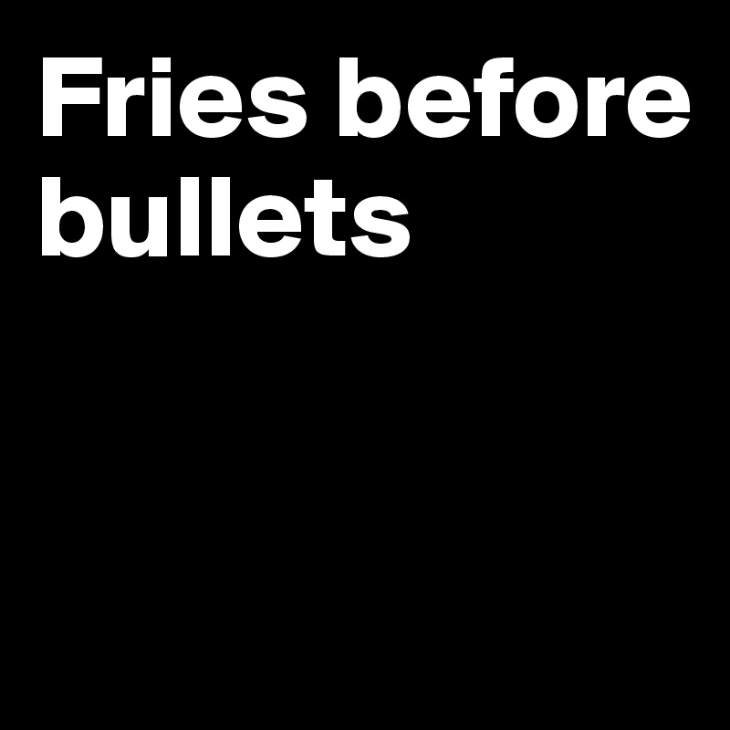 Fries before bullets


