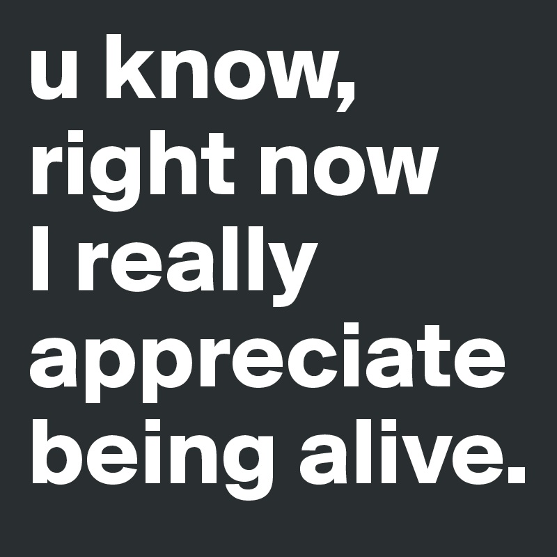 u know, right now 
I really appreciate being alive. 