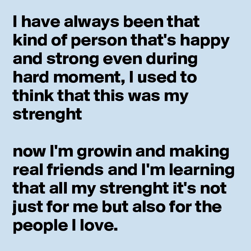 I have always been that kind of person that's happy and strong even during hard moment, I used to think that this was my strenght

now I'm growin and making real friends and I'm learning that all my strenght it's not just for me but also for the people I love.