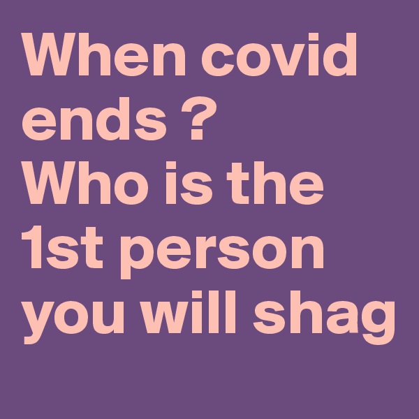 When covid ends ? 
Who is the 1st person you will shag