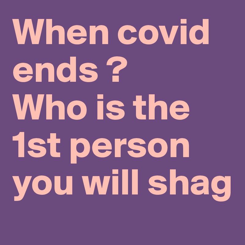 When covid ends ? 
Who is the 1st person you will shag