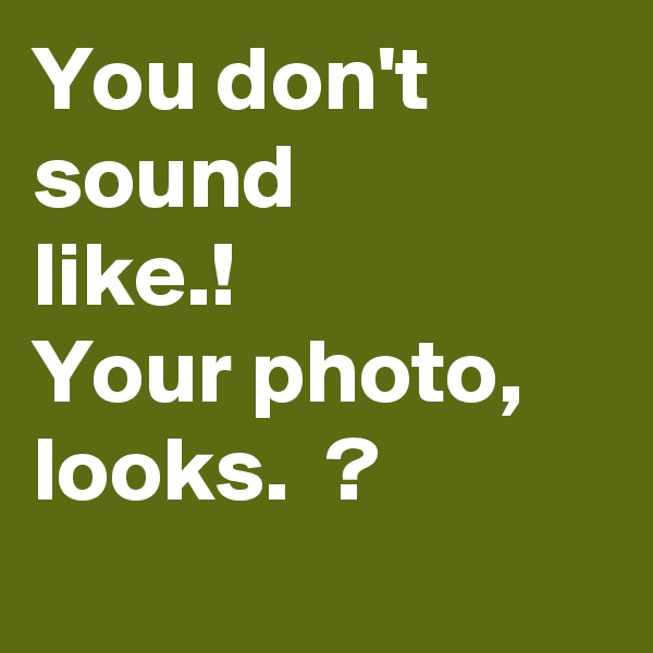 You don't sound
like.!
Your photo,
looks.  ?
