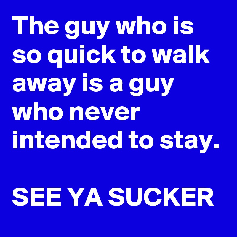 The guy who is so quick to walk away is a guy who never intended to stay.

SEE YA SUCKER