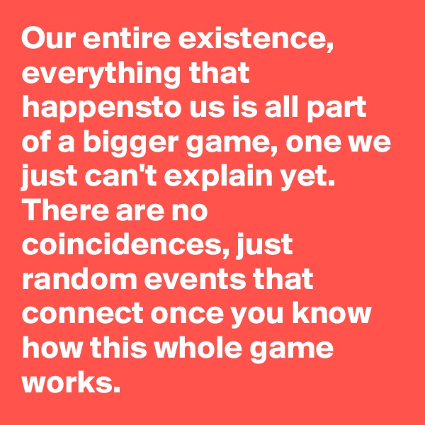 Our entire existence, everything that happensto us is all part of a bigger game, one we just can't explain yet. There are no coincidences, just random events that connect once you know how this whole game works.