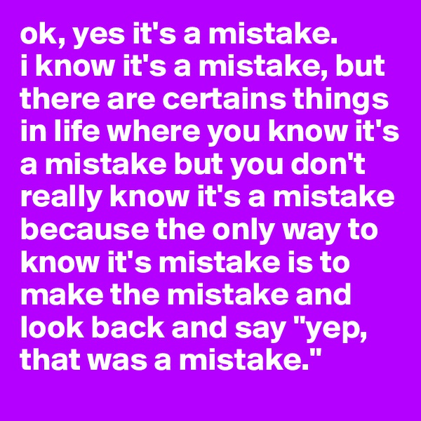 ok, yes it's a mistake. 
i know it's a mistake, but there are certains things in life where you know it's a mistake but you don't really know it's a mistake because the only way to know it's mistake is to make the mistake and look back and say "yep, that was a mistake."