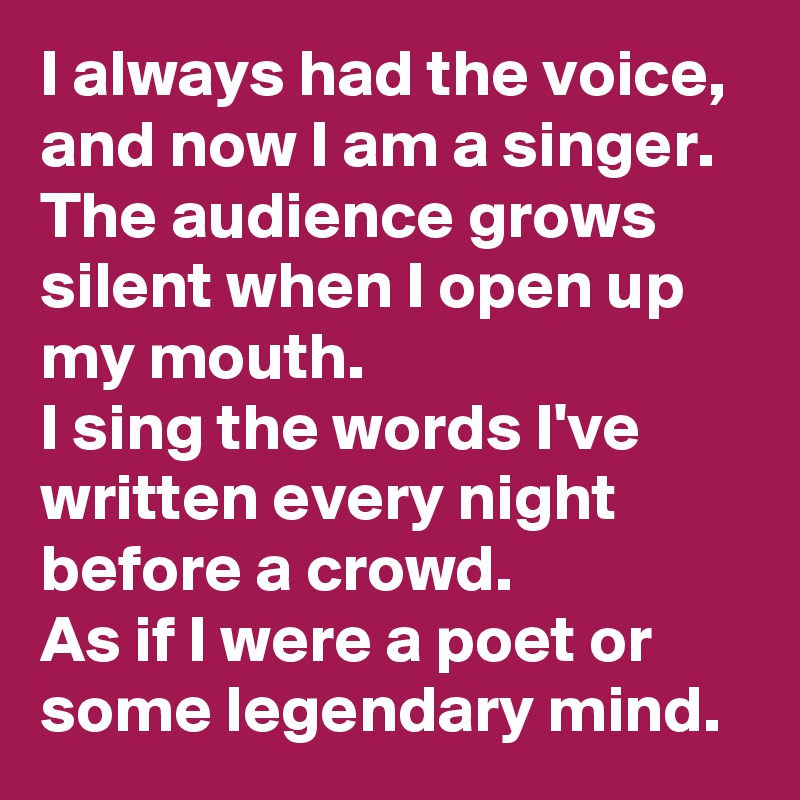 I always had the voice, and now I am a singer.
The audience grows silent when I open up my mouth.
I sing the words I've written every night before a crowd.
As if I were a poet or some legendary mind.
