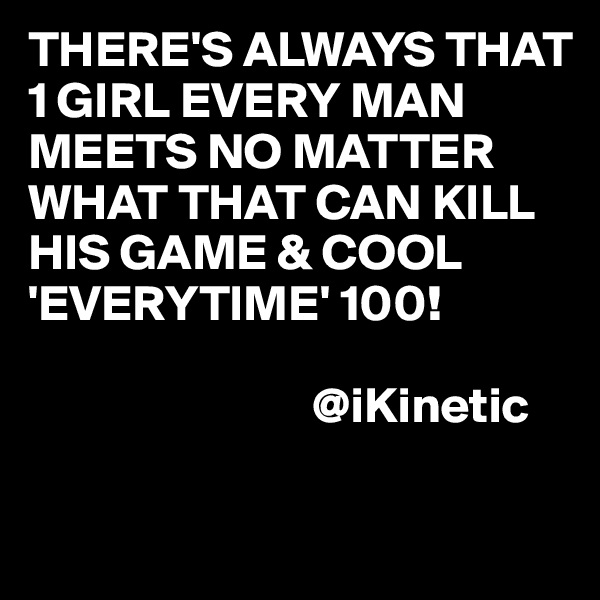 THERE'S ALWAYS THAT 1 GIRL EVERY MAN MEETS NO MATTER WHAT THAT CAN KILL HIS GAME & COOL 'EVERYTIME' 100!

                            @iKinetic

       