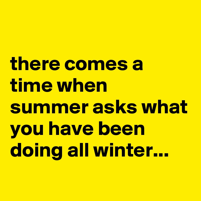 

there comes a time when summer asks what you have been doing all winter...
