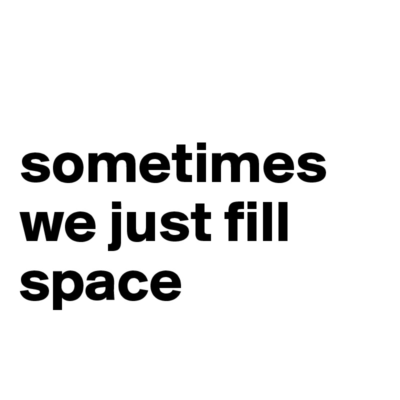 

sometimes we just fill space
