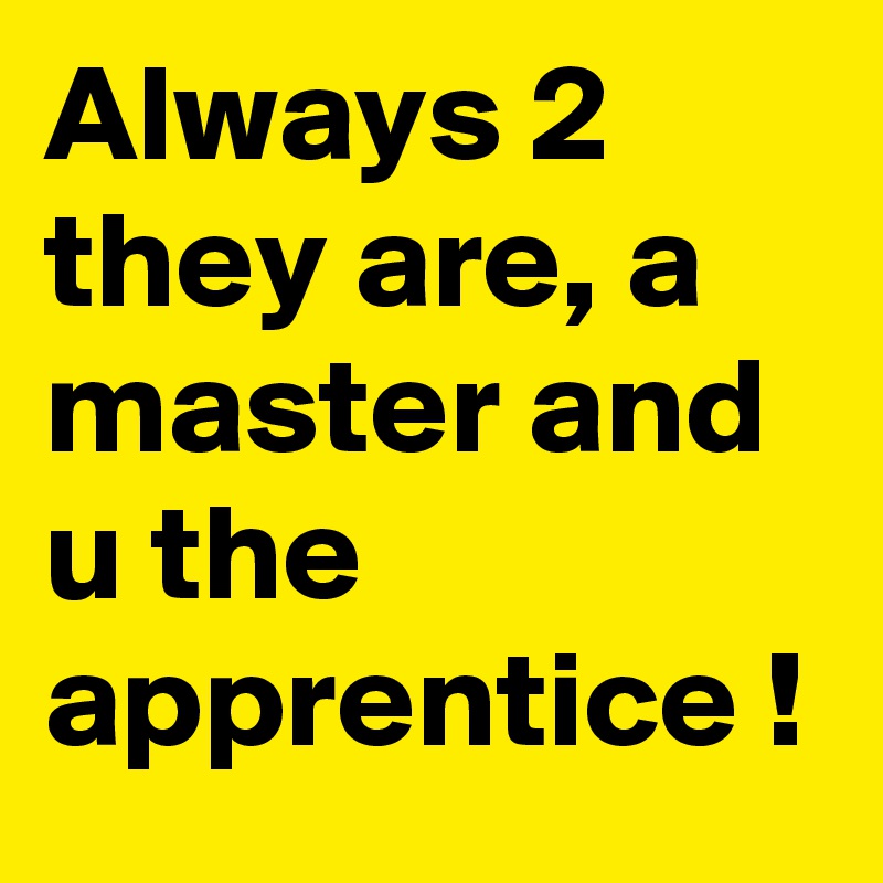Always 2 they are, a master and u the apprentice !