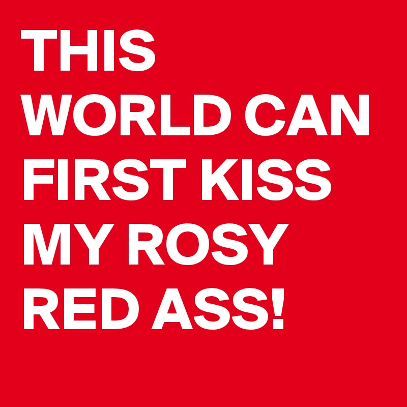 THIS WORLD CAN FIRST KISS MY ROSY RED ASS! 