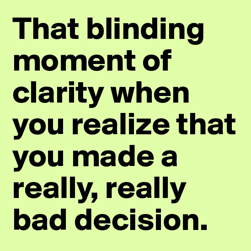 That blinding moment of clarity when you realize that you made a really, really bad decision.