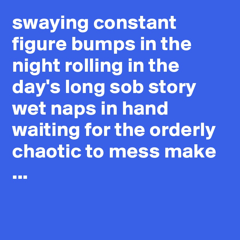 swaying constant figure bumps in the night rolling in the day's long sob story wet naps in hand waiting for the orderly chaotic to mess make ...

 