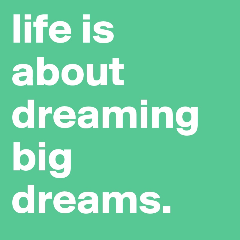 life is about dreaming big dreams.