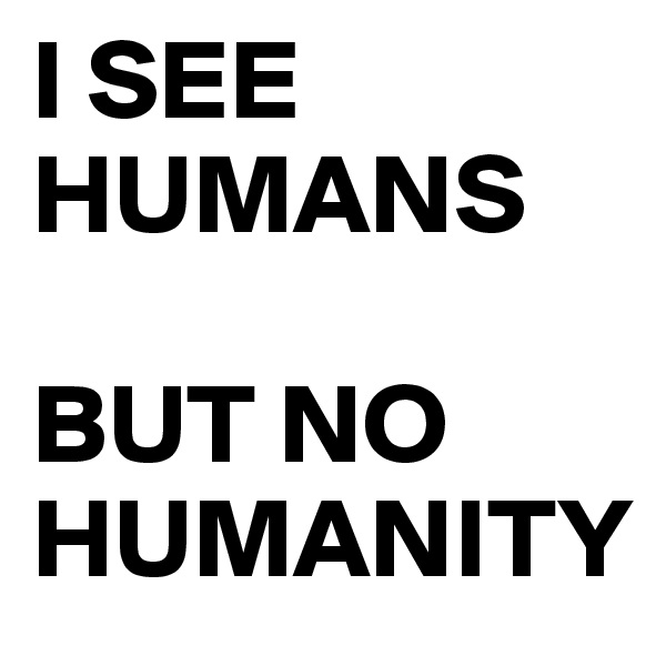 I SEE HUMANS

BUT NO HUMANITY