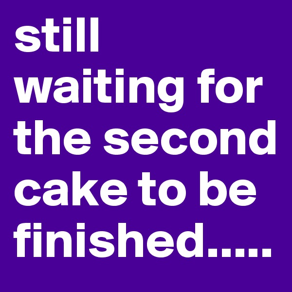 still waiting for the second cake to be finished.....