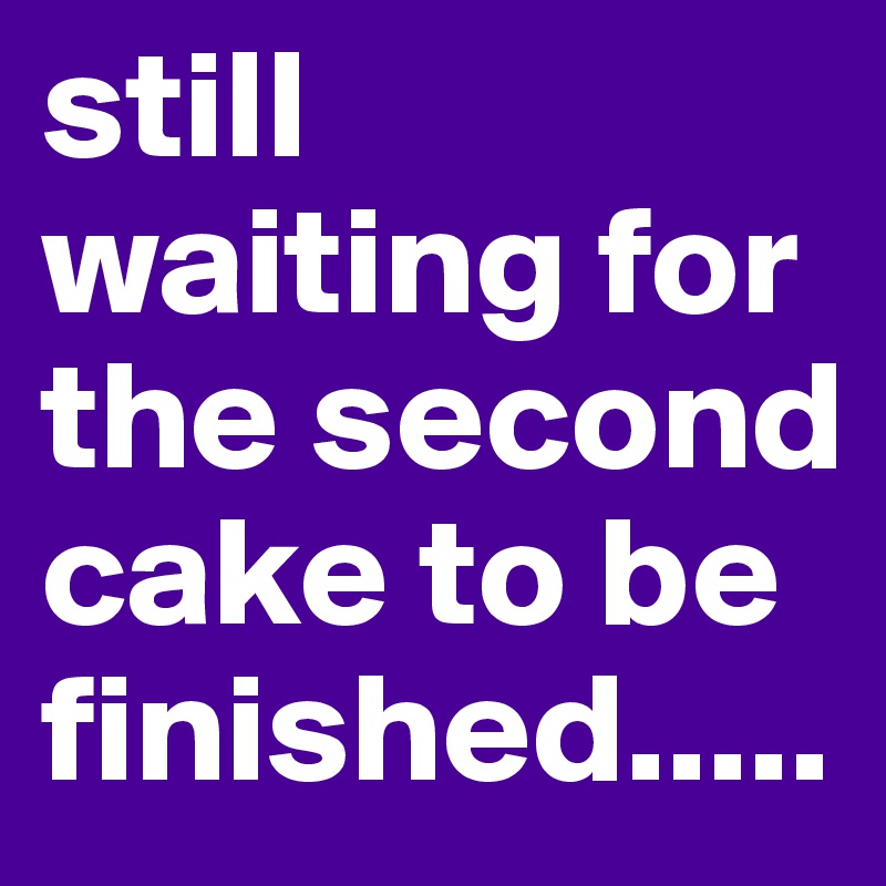 still waiting for the second cake to be finished.....