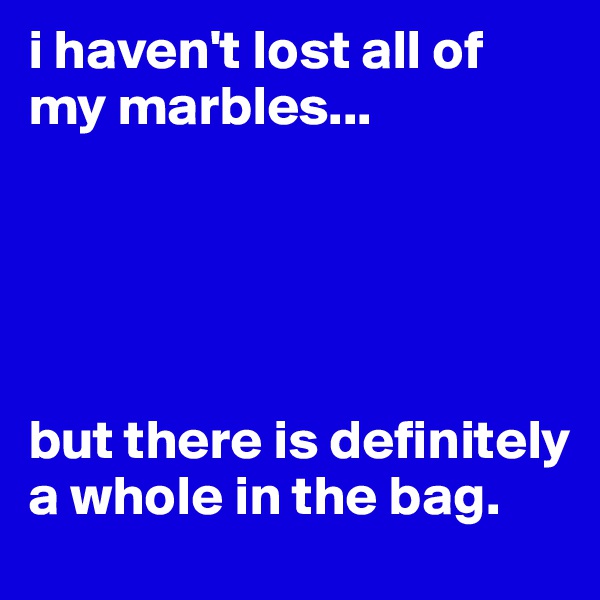 i haven't lost all of my marbles...





but there is definitely a whole in the bag.