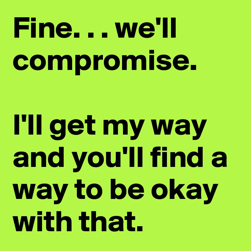 Fine. . . we'll compromise.

I'll get my way and you'll find a way to be okay with that.