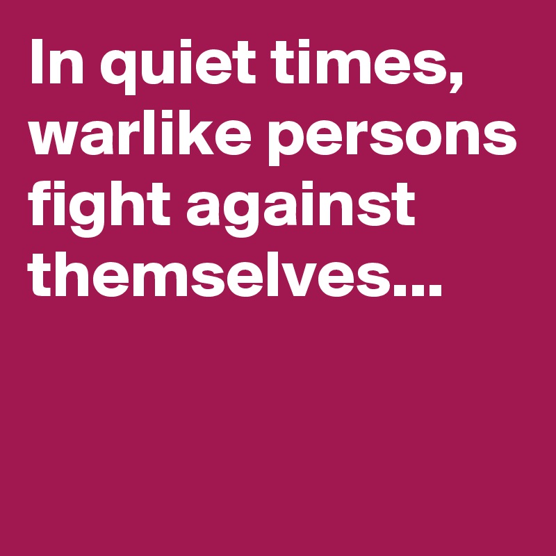 In quiet times, warlike persons fight against themselves...


