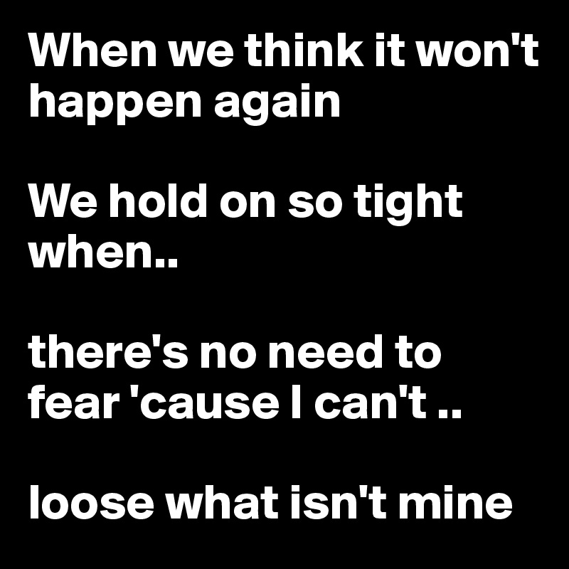 When we think it won't happen again

We hold on so tight when..

there's no need to fear 'cause I can't ..

loose what isn't mine
