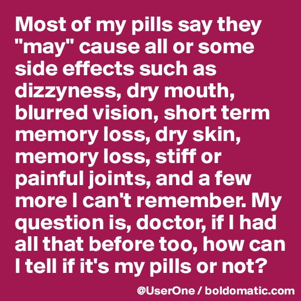 Most of my pills say they "may" cause all or some side effects such as dizzyness, dry mouth, blurred vision, short term memory loss, dry skin, memory loss, stiff or painful joints, and a few more I can't remember. My question is, doctor, if I had all that before too, how can I tell if it's my pills or not?