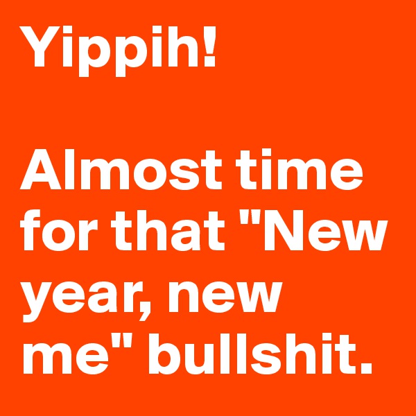 Yippih! 

Almost time for that "New year, new me" bullshit.