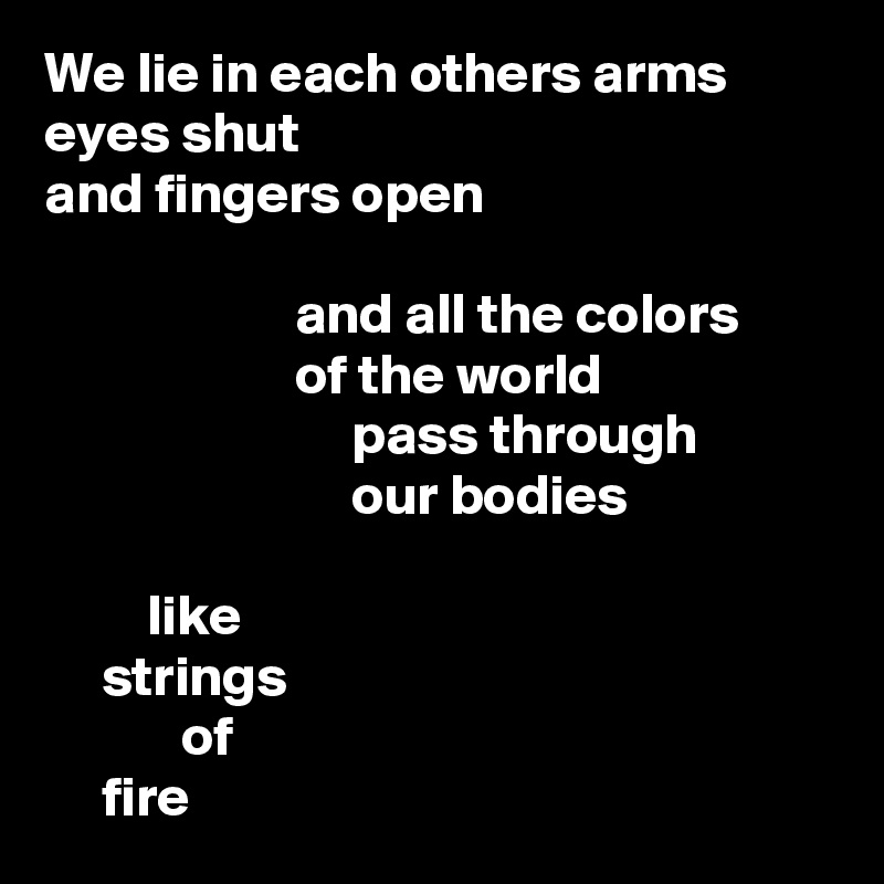 We lie in each others arms
eyes shut
and fingers open

                      and all the colors
                      of the world
                           pass through
                           our bodies

         like
     strings
            of
     fire