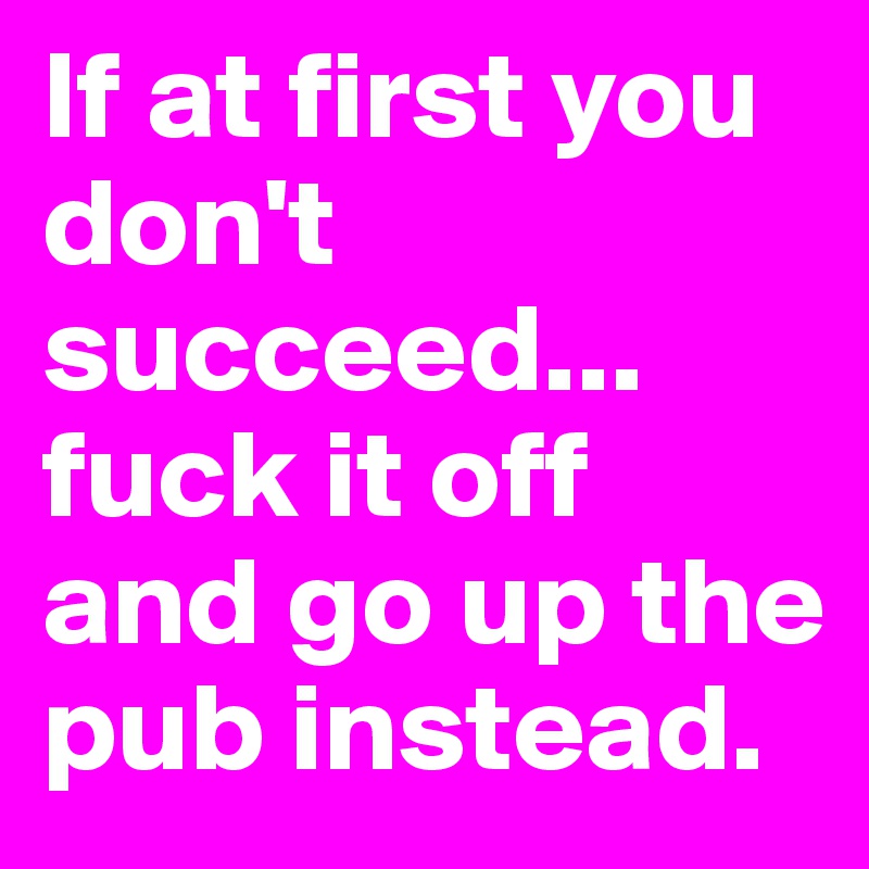 If at first you don't succeed...
fuck it off and go up the pub instead.