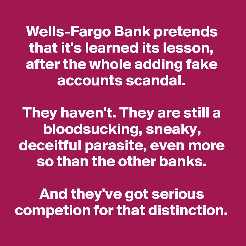 Wells-Fargo Bank pretends that it's learned its lesson, after the whole adding fake accounts scandal.

They haven't. They are still a bloodsucking, sneaky, deceitful parasite, even more so than the other banks.

And they've got serious competion for that distinction.
