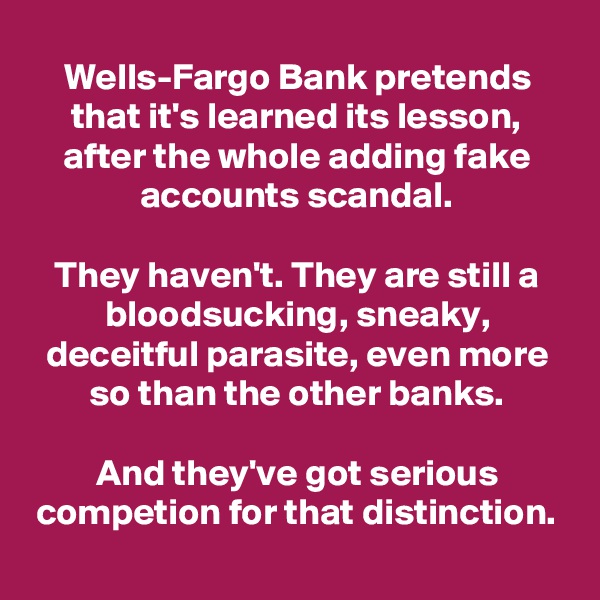Wells-Fargo Bank pretends that it's learned its lesson, after the whole adding fake accounts scandal.

They haven't. They are still a bloodsucking, sneaky, deceitful parasite, even more so than the other banks.

And they've got serious competion for that distinction.
