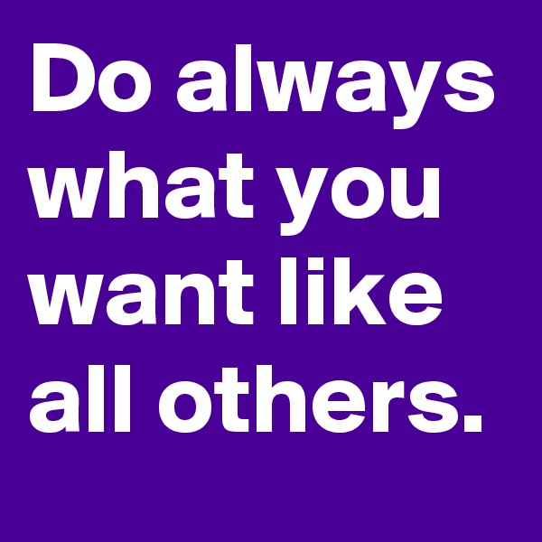 Do always what you want like all others.