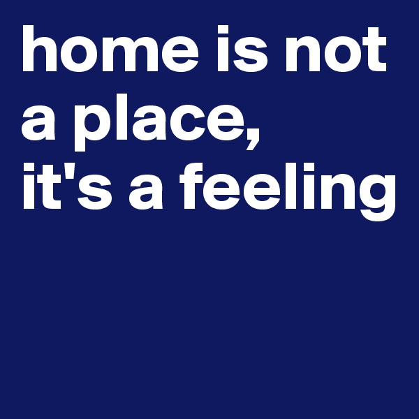 home is not a place, 
it's a feeling

