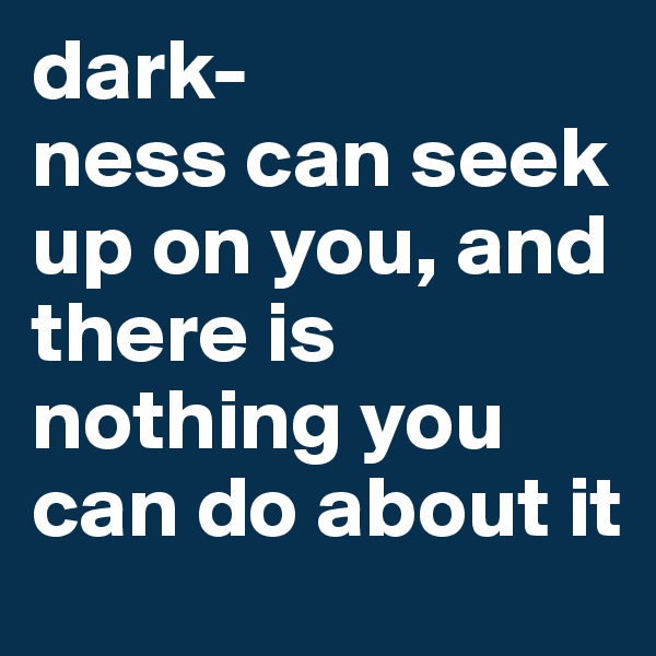 dark-
ness can seek up on you, and there is nothing you can do about it 