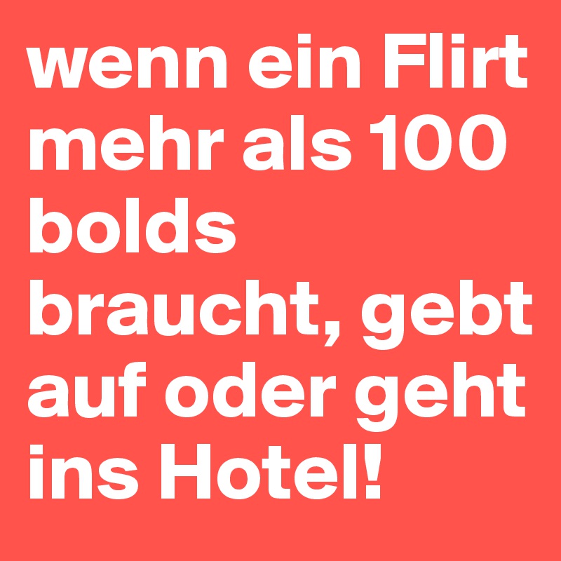 wenn ein Flirt mehr als 100 bolds braucht, gebt auf oder geht ins Hotel!