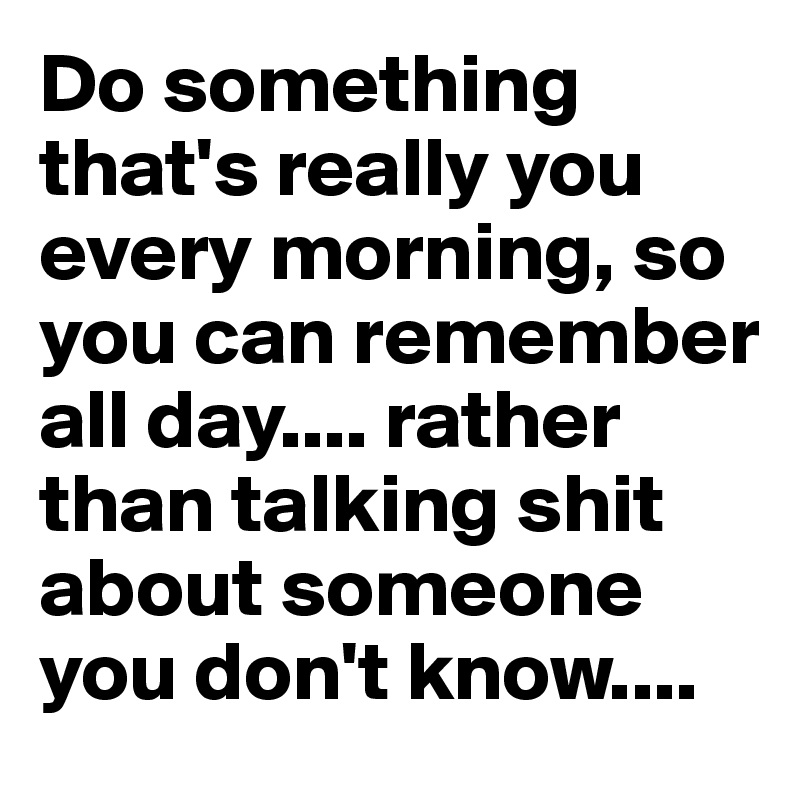 Do something that's really you every morning, so you can remember all day.... rather than talking shit about someone you don't know....