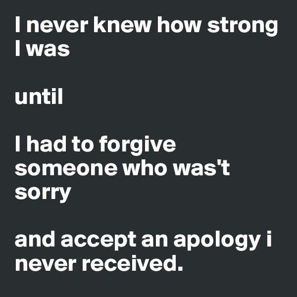 I never knew how strong I was 

until 

I had to forgive someone who was't sorry

and accept an apology i never received.