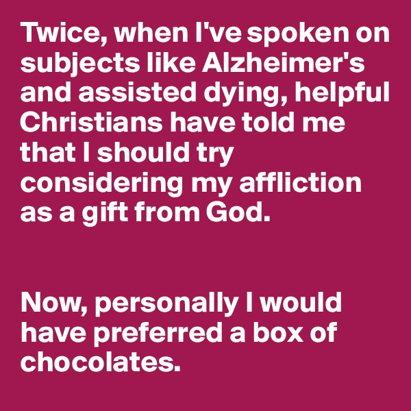 Twice, when I've spoken on subjects like Alzheimer's and assisted dying, helpful Christians have told me that I should try considering my affliction as a gift from God. 


Now, personally I would have preferred a box of chocolates.