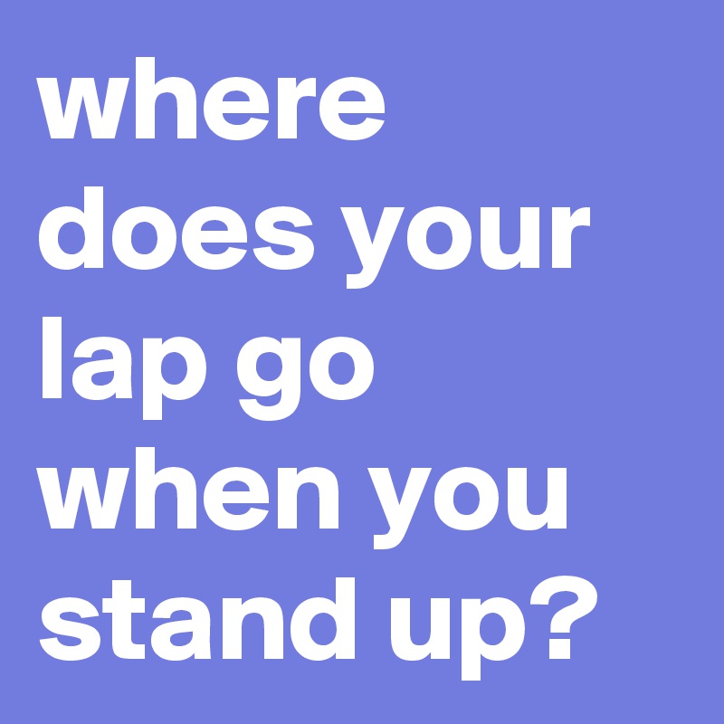 where does your lap go when you stand up?
