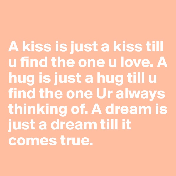 
 
A kiss is just a kiss till u find the one u love. A hug is just a hug till u find the one Ur always thinking of. A dream is just a dream till it comes true.
