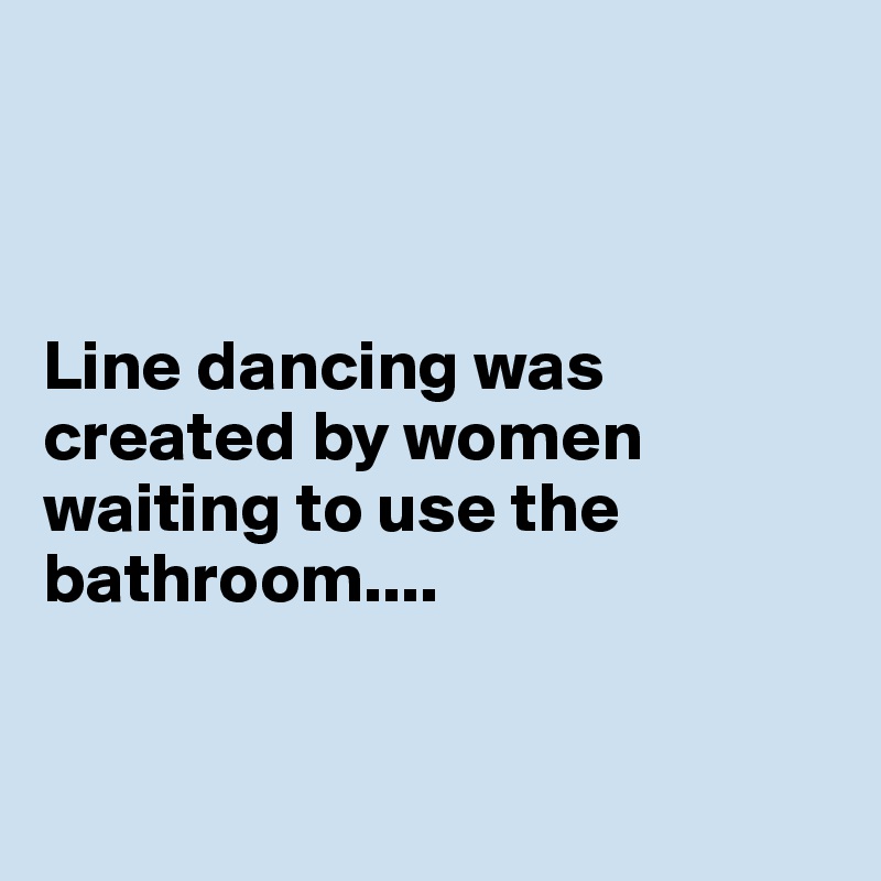 



Line dancing was created by women waiting to use the bathroom....


