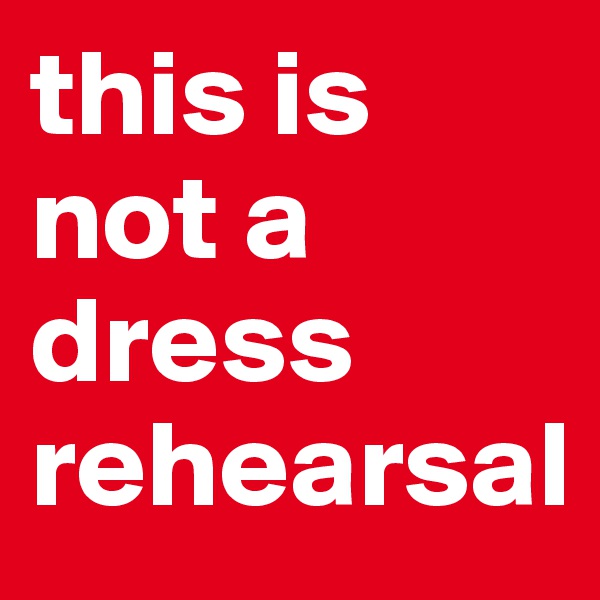 this is not a dress rehearsal
