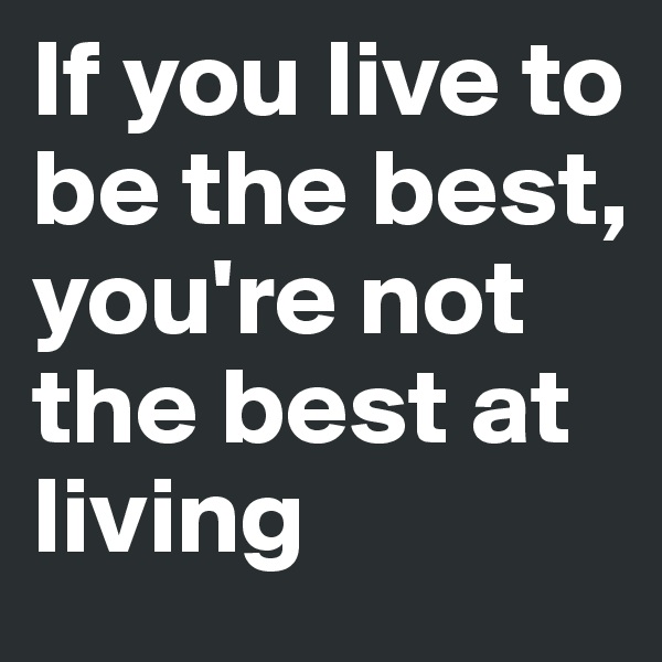 If you live to be the best, you're not the best at living