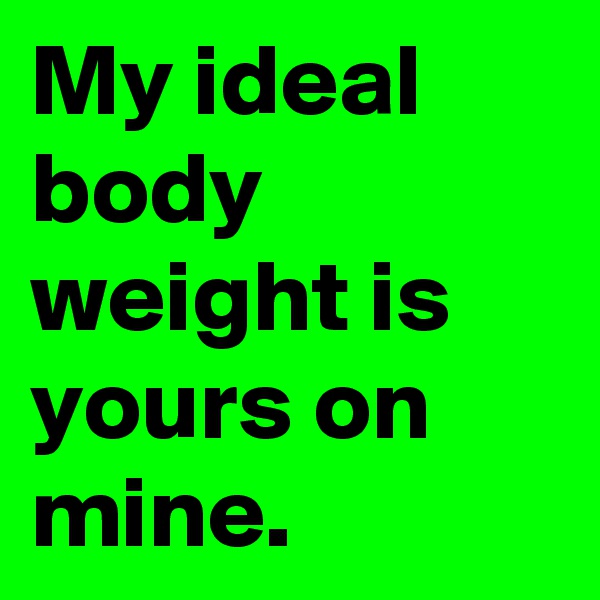 My ideal body weight is yours on mine.