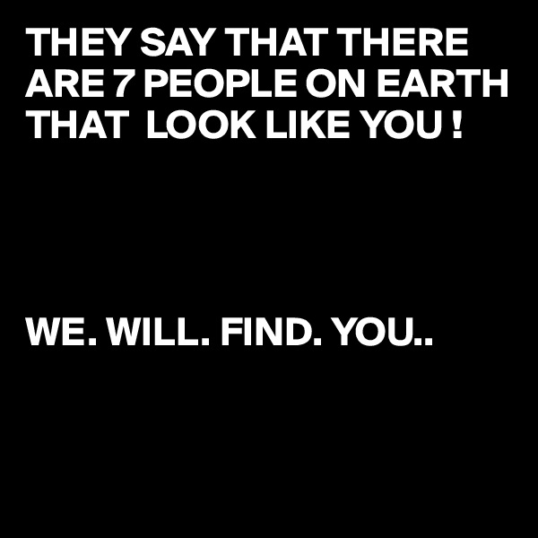 THEY SAY THAT THERE ARE 7 PEOPLE ON EARTH THAT  LOOK LIKE YOU !




WE. WILL. FIND. YOU..


