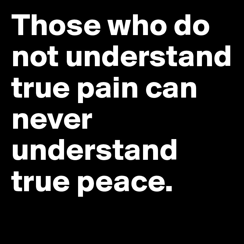 Those who do not understand true pain can never understand true peace.