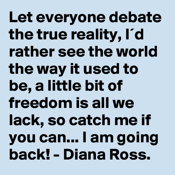 Let everyone debate the true reality, I´d rather see the world the way it used to be, a little bit of freedom is all we lack, so catch me if you can... I am going back! - Diana Ross.