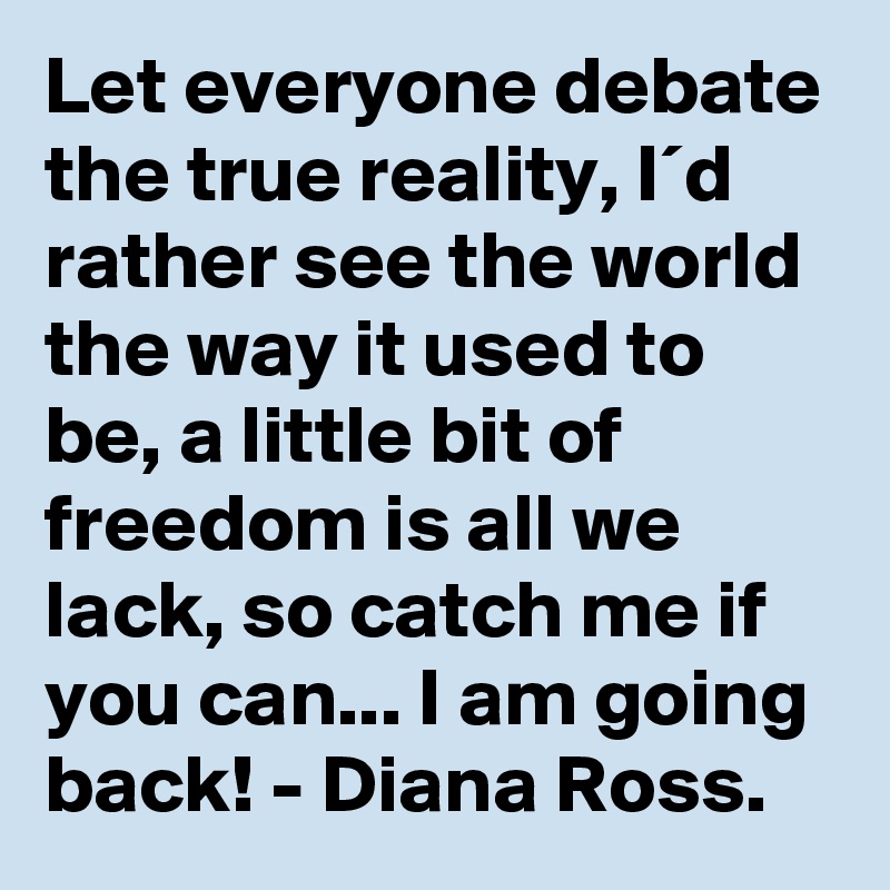 Let everyone debate the true reality, I´d rather see the world the way it used to be, a little bit of freedom is all we lack, so catch me if you can... I am going back! - Diana Ross.