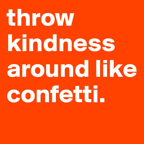 throw kindness around like confetti. 